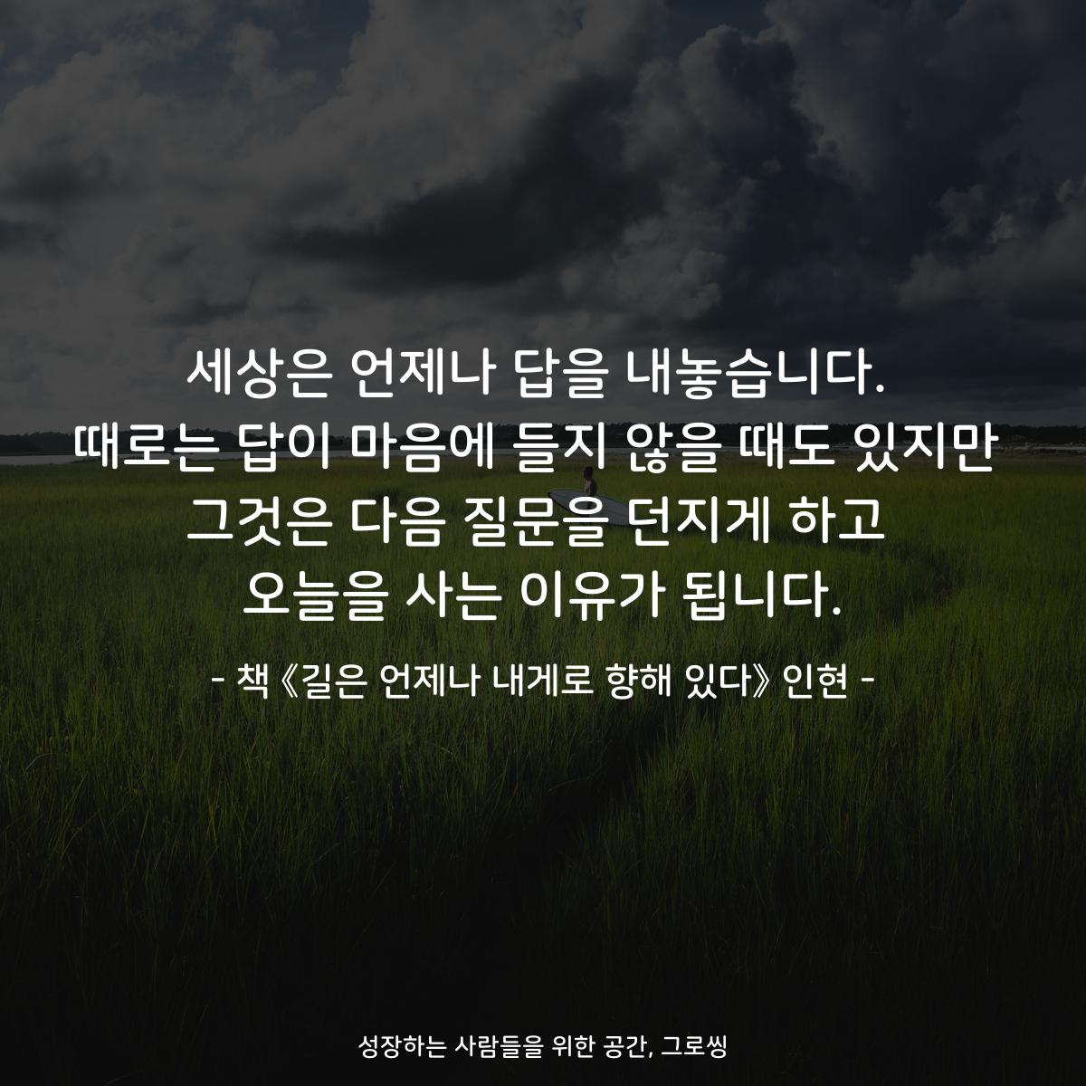 세상은 언제나 답을 내놓습니다.
때로는 답이 마음에 들지 않을 때도 있지만
그것은 다음 질문을 던지게 하고
오늘을 사는 이유가 됩니다.