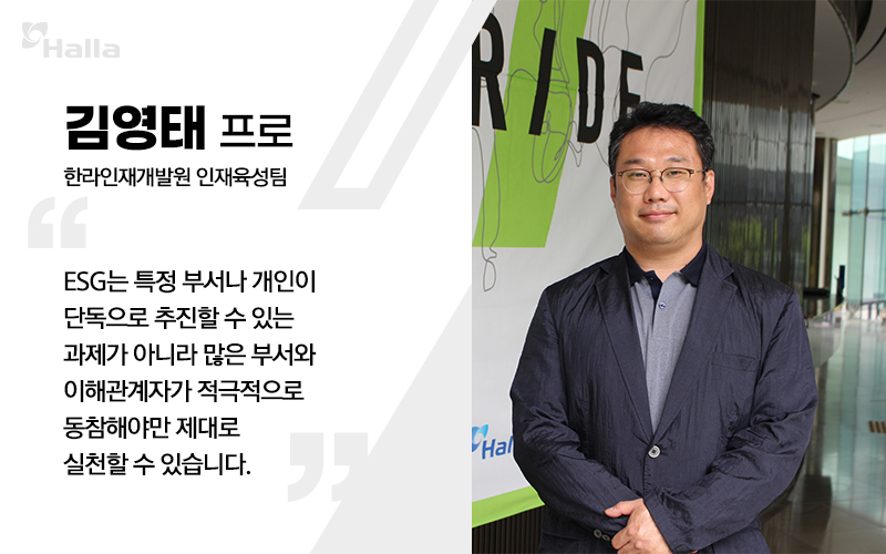 김영태 프로 (한라인재개발원 인재육성팀) 
ESG는 특정 부서나 개인이 단독으로 추진할 수 있는 과제가 아니라 많은 부서와 이해관계자가 적극적으로 동참해야만 제대로 실천할 수 있습니다.