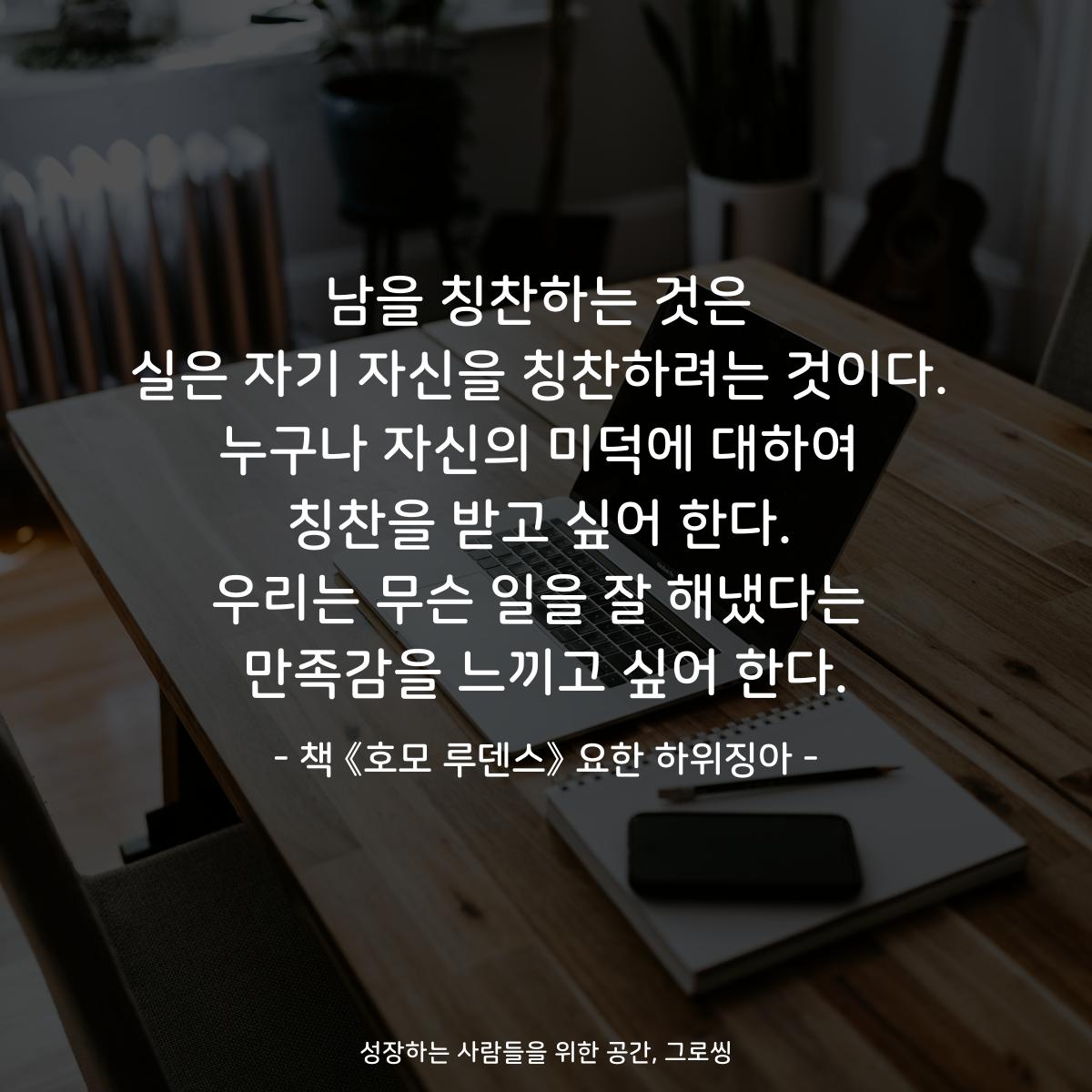 남을 칭찬하는 것은
실은 자기 자신을 칭찬하려는 것이다.
누구나 자신의 미덕에 대하여
칭찬을 받고 싶어 한다.
우리는 무슨 일을 잘 해냈다는
만족감을 느끼고 싶어 한다.