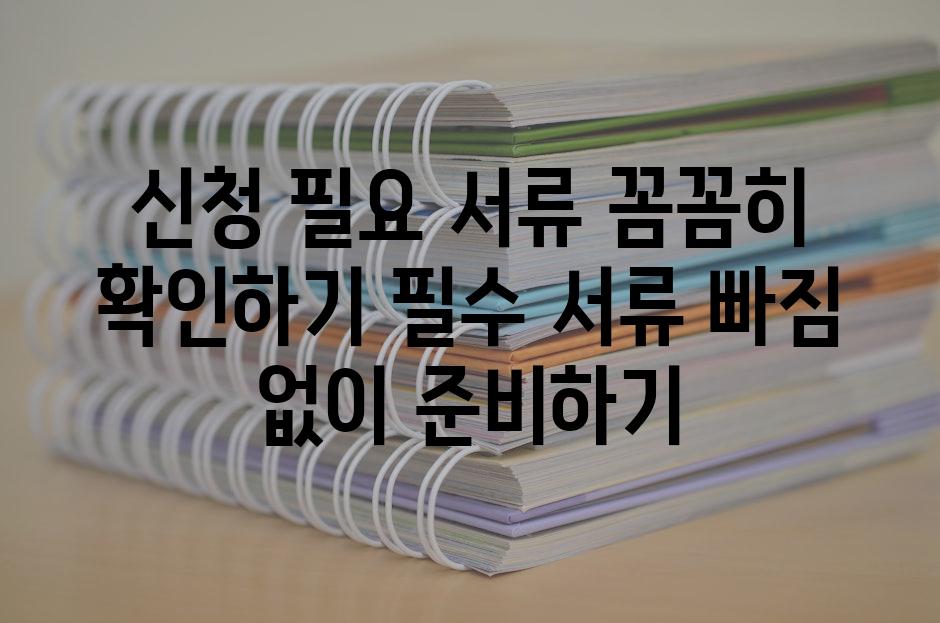 신청 필요 서류 꼼꼼히 확인하기 필수 서류 빠짐 없이 준비하기