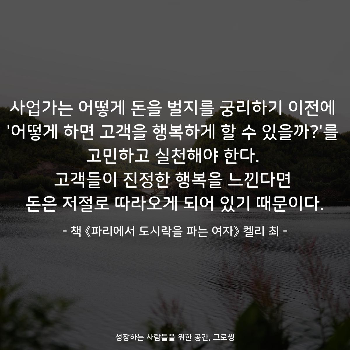 사업가는 어떻게 돈을 벌지를 궁리하기 이전에
'어떻게 하면 고객을 행복하게 할 수 있을까?'를
고민하고 실천해야 한다.
고객들이 진정한 행복을 느낀다면
돈은 저절로 따라오게 되어 있기 때문이다.