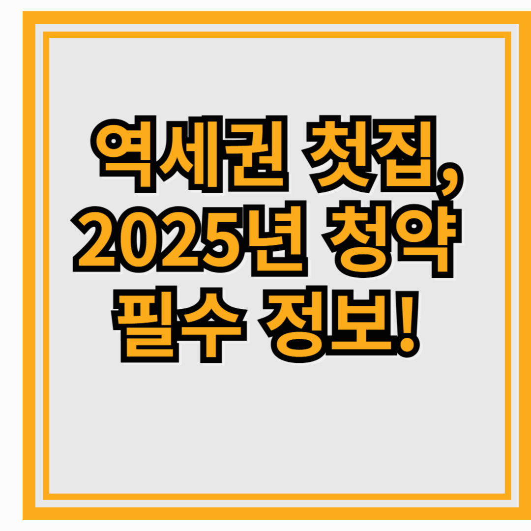 역세권 첫집, 2025년 청약 필수 정보!