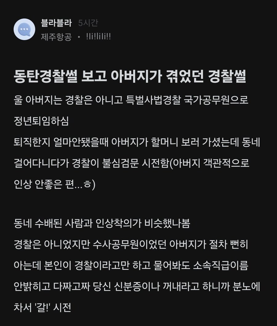 블라블라 5시간
제주항공 • !li!lili!!
동탄경찰썰 보고 아버지가 겪었던 경찰썰
울 아버지는 경찰은 아니고 특별사법경찰 국가공무원으로 정년퇴임하심
퇴직한지 얼마안됐을때 아버지가 할머니 보러 가셨는데 동네
걸어다니다가 경찰이 불심검문 시전함(아버지 객관적으로 인상 안좋은 편...ㅎ)
동네 수배된 사람과 인상착의가 비슷했나봄 경찰은 아니었지만 수사공무원이었던 아버지가 절차 뻔히 아는데 본인이 경찰이라고만 하고 물어봐도 소속직급이름 안밝히고 다짜고짜 당신 신분증이나 꺼내라고 하니까 분노에 차서 '갈!' 시전
