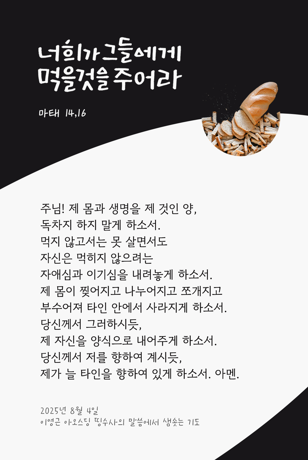 주님! 제 몸과 생명을 제 것인 양, 독차지 하지 말게 하소서. 먹지 않고서는 못 살면서도 자신은 먹히지 않으려는 자애심과 이기심을 내려놓게 하소서. 제 몸이 찢어지고 나누어지고 쪼개지고 부수어져 타인 안에서 사라지게 하소서. 당신께서 그러하시듯, 제 자신을 양식으로 내어주게 하소서. 당신께서 저를 향하여 계시듯, 제가 늘 타인을 향하여 있게 하소서. 아멘. by 이영근 아오스딩 신부 띵수사의 말씀에서 샘솟는 기도(말샘기도)
