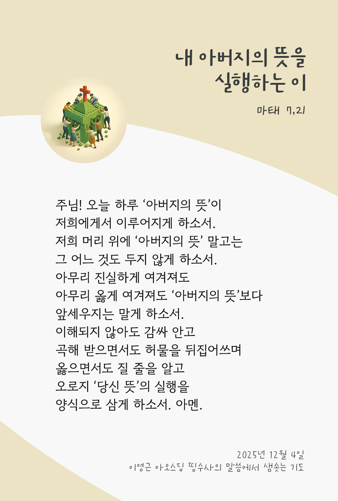 주님! 오늘 하루 &lsquo;아버지의 뜻&rsquo;이 저희에게서 이루어지게 하소서. 저희 머리 위에 &lsquo;아버지의 뜻&rsquo; 말고는 그 어느 것도 두지 않게 하소서. 아무리 진실하게 여겨져도, 아무리 옳게 여겨져도, &lsquo;아버지의 뜻&rsquo;보다 앞세우지는 말게 하소서. 이해되지 않아도 감싸 안고, 곡해 받으면서도 허물을 뒤집어쓰며, 옳으면서도 질 줄을 알고, 오로지 &lsquo;당신 뜻&rsquo;의 실행을 양식으로 삼게 하소서. 아멘. by 이영근 아오스딩 신부 띵수사의 말씀에서 샘솟는 기도(말샘기도)