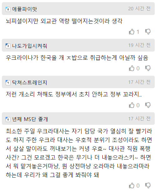 애플파이맛
뇌피셜이지만 외교관 역량 떨어지는것이라 생각
■ 나도가입시켜줘
20 시간 전
1
19 시간 전
우크라이나가 한국을 개 ㅈ밥으로 취급하는게 아닐까 싶음
■ 닥쳐스트레인지
0
17 시간 전
저런 개소리 쳐해도 정부에서 초치 안하고 정부 꼬라지..
•년째 MS단 졸개
0
17 시간 전
최소한 주일 우크라대사는 자기 담당 국가 열심히 잘 빨기라 도 하지 주한 우크라 대사는 우호적 분위기 조성이라도 하면 서 살살 말이라도 꺼내보기는 커녕 우효~ 대사관 직원 폭행 사건? 그건 모르겠고 한국은 무기나 더 내놓으라스키~ 하면 서 뭐 맡겨놓은거마냥, 뭔 상전마냥 오라마라 내놓으라마라 하는데 우리가 왜 그걸 좋게 봐줘야 돼
0