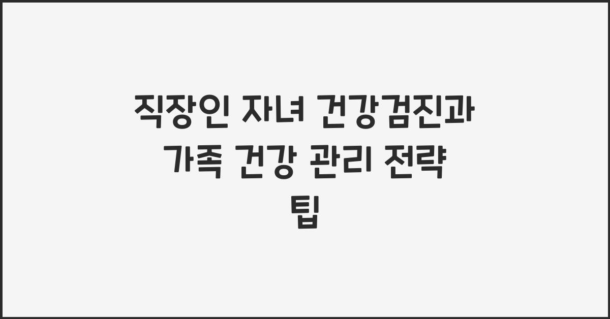 직장인 자녀 건강검진과 가족 건강 관리 전략
