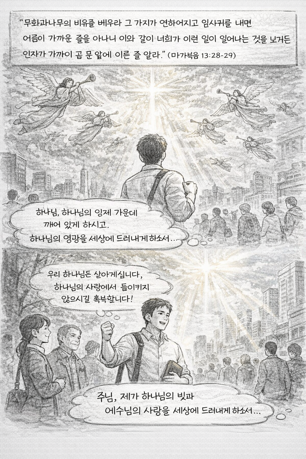 약 13:28-29 말씀을 보며&amp;#44; 주님께서 장차 하나님의 크신 능력으로 이 땅에 오시며 그것을 볼 때에 주님께서 사람들을 모으기 위해 천사들을 보내시는 일을 행하실텐데&amp;#44; 제가 하나님의 징조를 볼 때에 그것을 무시하고 넘어갈 것이 아니라 하나님의 임재 가운데 하나님을 인식하며 하나님의 영광과 힘을 세상에 드러내는 삶을 살아갈 수 있기를 간절히 기도합니다. 오늘도 믿음의 삶을 살아갈 수 있는 모습입니다.