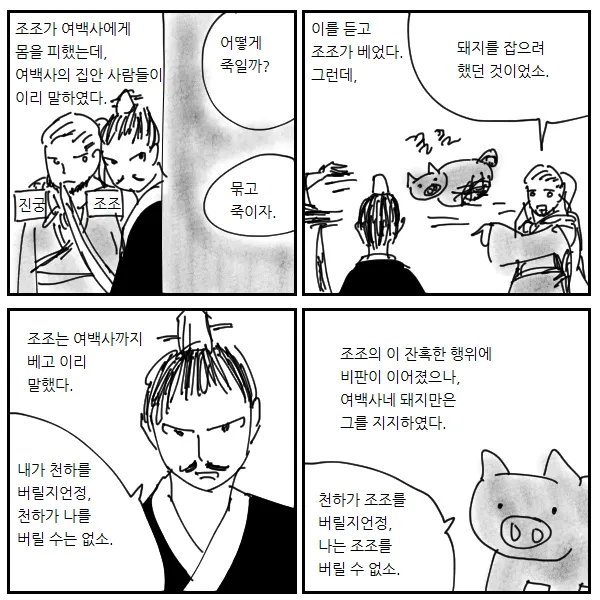조조가 여백사에게 몸을 피했는데, 여백사의 집안 사람들이 이리 말하였다.
어떻게 죽일까?
이를 듣고 조조가 베었다. 그런데,
돼지를 잡으려 했던 것이었소.
묶고 죽이자.
진궁
조조
조조는 여백사까지 베고 이리 말했다.
조조의 이 잔혹한 행위에 비판이 이어졌으나, 여백사네 돼지만은 그를 지지하였다.
내가 천하를 버릴지언정, 천하가 나를 버릴 수는 없소.
천하가 조조를 버릴지언정, 나는 조조를 버릴 수 없소.