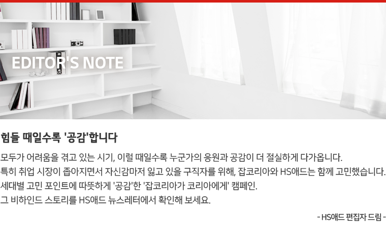 Editor's Note : 힘들 때일수록 '공감'합니다. 모두가 어려움을 겪고 있는 시기, 이럴 때일수록 누군가의 응원과 공감이 더 절실하게 다가옵니다. 특히 취업 시장이 좁아지면서 자신감마저 잃고 있을 구직자를 위해, 잡코리아와 HS애드는 함께 고민했습니다. 세대별 고민 포인트에 따뜻하게 '공감'한 '잡코리아가 코리아에게' 캠페인. 그 비하인드 스토리를 HS애드 뉴스레터에서 확인해 보세요. - HS애드 편집자 드림 -