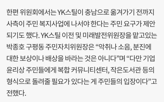 한편 위원회에서는 YK스틸이 충남으로 옮겨가기 전까지 사측이 주민 복지사업에 나서야 한다는 주민 요구가 제안 되기도 했다. YK스틸 이전 및 미래발전위원장을 맡고있는 박종호 구평동 주민자치위원장은 “악취나 소음, 분진에 대한 보상이나 배상을 바라는 것은 아니다&quot;며 &quot;다만 기업 윤리상 주민들에게 복합커뮤니티센터, 작은도서관 등의 형식으로 돌려줄 필요가 있다는 게 주민들의 입장이다&quot;고 전했다