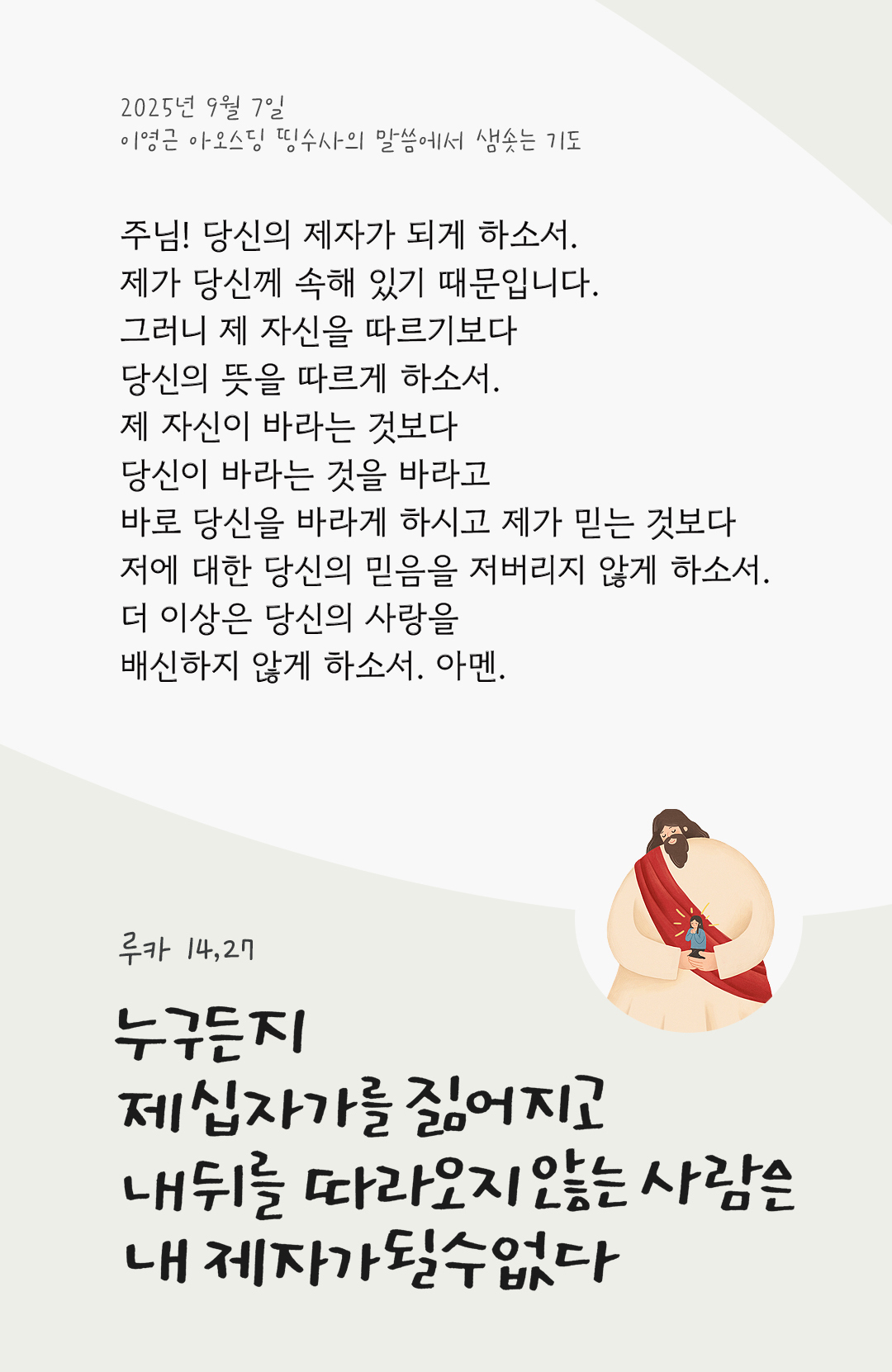 주님! 당신의 제자가 되게 하소서. 제가 당신께 속해 있기 때문입니다. 그러니 제 자신을 따르기보다 당신의 뜻을 따르게 하소서. 제 자신이 바라는 것보다 당신이 바라는 것을 바라고 바로 당신을 바라게 하시고, 제가 믿는 것보다 저에 대한 당신의 믿음을 저버리지 않게 하소서. 더 이상은 당신의 사랑을 배신하지 않게 하소서. 아멘. by 이영근 아오스딩 신부 띵수사의 말씀에서 샘솟는 기도(말샘기도)