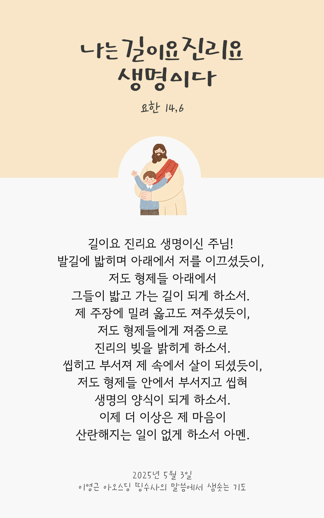 길이요 진리요 생명이신 주님! 발길에 밟히며 아래에서 저를 이끄셨듯이, 저도 형제들 아래에서 그들이 밟고 가는 길이 되게 하소서. 제 주장에 밀려 옳고도 져주셨듯이, 저도 형제들에게 져줌으로 진리의 빚을 밝히게 하소서. 씹히고 부서져 제 속에서 살이 되셨듯이, 저도 형제들 안에서 부서지고 씹혀 생명의 양식이 되게 하소서. 이제 더 이상은 제 마음이 산란해지는 일이 없게 하소서. 아멘. by 이영근 아오스딩 신부 띵수사의 말씀에서 샘솟는 기도(말샘기도)