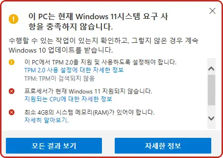 ! 이 PC는 현재 Windows 11시스템 요구 사항을 충족하지 않습니다.
수행할 수 있는 작업이 있는지 확인하고, 그렇지 않은 경우 계속 Windows 10 업데이트를 받습니다.
! 이 PC에서 TPM 2.0을 지원 및 사용하도록 설정해야 합니다.
TPM 2.0 사용 설정에 대한 자세한 정보
TPM: TPM이 검색되지 않음
X 프로세서가 현재 Windows 11 지원되지 않습니다.
지원되는 CPU에 대한 자세한 정보
X 최소 4GB의 시스템 메모리(RAM)가 있어야 합니다.
자세히 알아보기