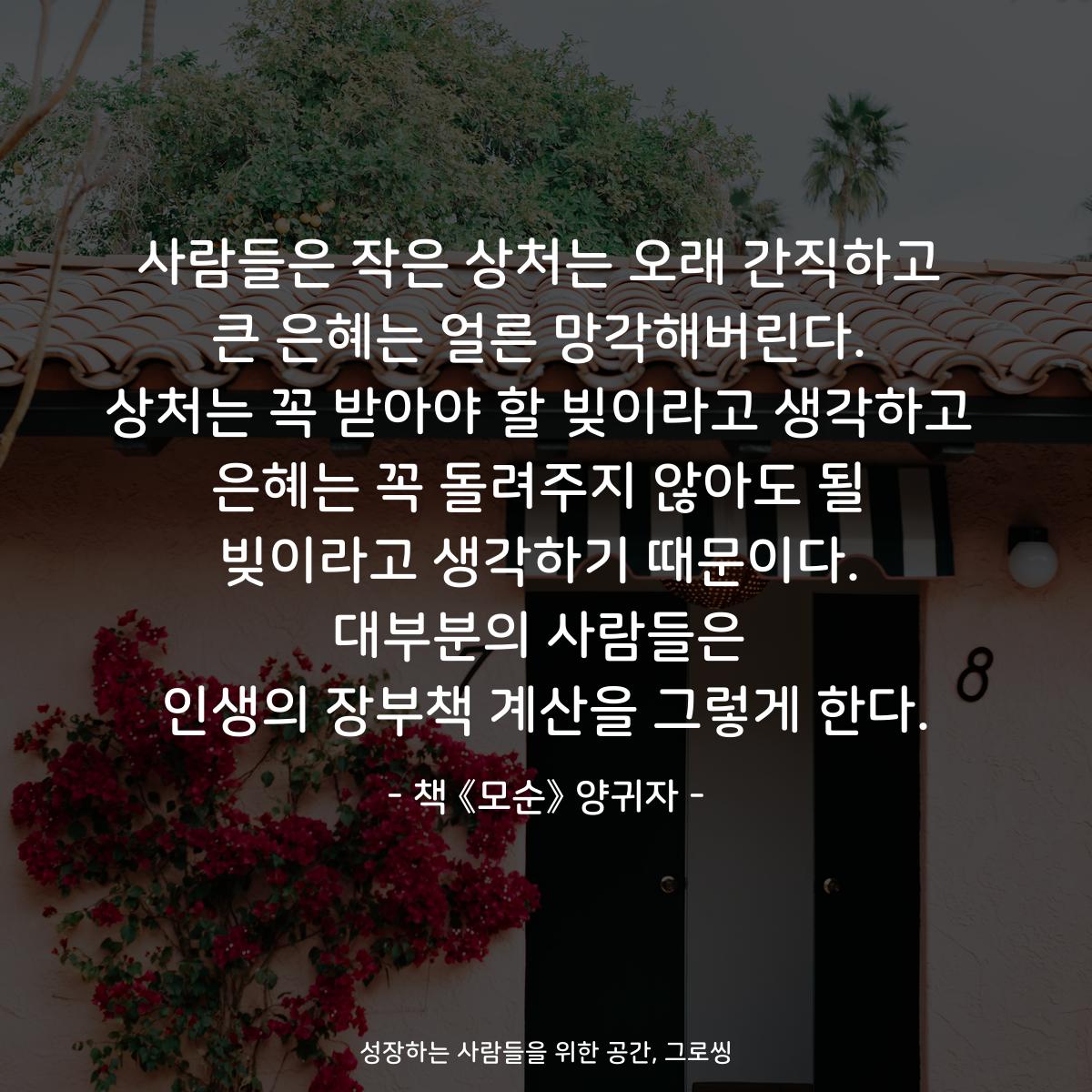 사람들은 작은 상처는 오래 간직하고
큰 은혜는 얼른 망각해버린다.
상처는 꼭 받아야 할 빚이라고 생각하고
은혜는 꼭 돌려주지 않아도 될
빚이라고 생각하기 때문이다.
대부분의 사람들은
인생의 장부책 계산을 그렇게 한다.