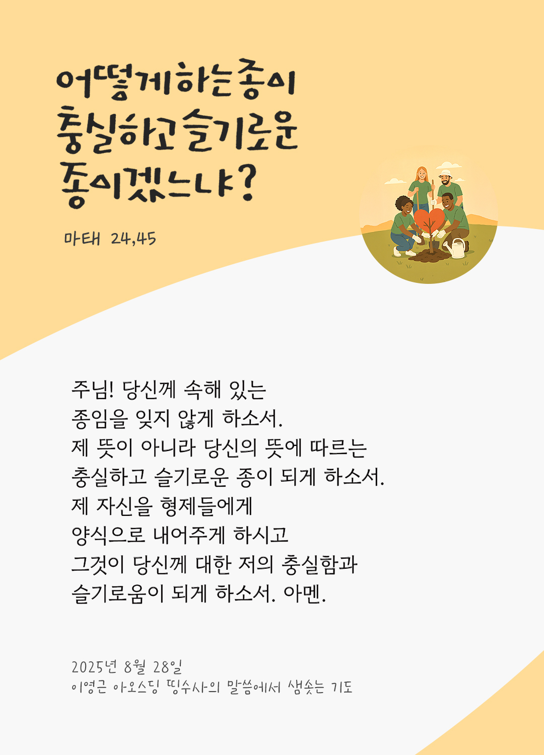 주님! 당신께 속해 있는 종임을 잊지 않게 하소서. 제 뜻이 아니라 당신의 뜻에 따르는 충실하고 슬기로운 종이 되게 하소서. 제 자신을 형제들에게 양식으로 내어주게 하시고 그것이 당신께 대한 저의 충실함과 슬기로움이 되게 하소서. 아멘. by 이영근 아오스딩 신부 띵수사의 말씀에서 샘솟는 기도(말샘기도)