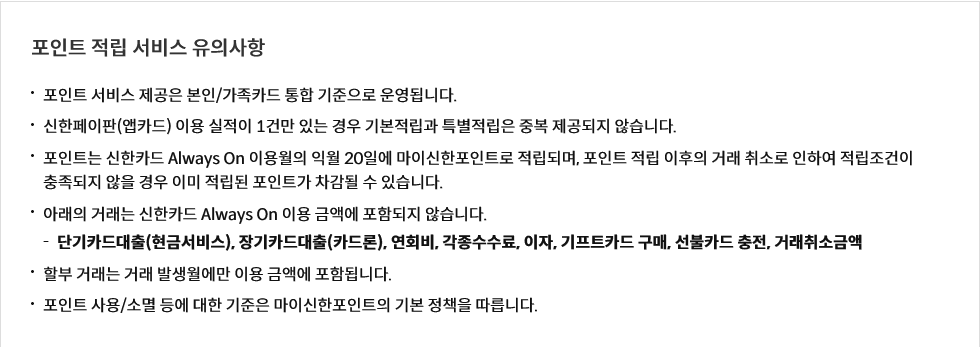 포인트 적립 서비스 유의사항
포인트 서비스 제공은 본인/가족카드 통합 기준으로 운영됩니다.
신한페이판(앱카드) 이용 실적이 1건만 있는 경우 기본적립과 특별적립은 중복 제공되지 않습니다.
포인트는 신한카드 Always On 이용월의 익월 20일에 마이신한포인트로 적립되며, 포인트 적립 이후의 거래 취소로 인하여 적립조건이 충족되지 않을 경우 이미 적립된 포인트가 차감될 수 있습니다.
아래의 거래는 신한카드 Always On 이용 금액에 포함되지 않습니다.
단기카드대출(현금서비스), 장기카드대출(카드론), 연회비, 각종수수료, 이자, 기프트카드 구매, 선불카드 충전, 거래취소금액
할부 거래는 거래 발생월에만 이용 금액에 포함됩니다.
포인트 사용/소멸 등에 대한 기준은 마이신한포인트의 기본 정책을 따릅니다.