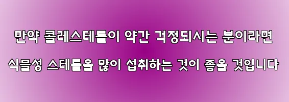  만약 콜레스테롤이 약간 걱정되시는 분이라면 식물성 스테롤을 많이 섭취하는 것이 좋을 것입니다