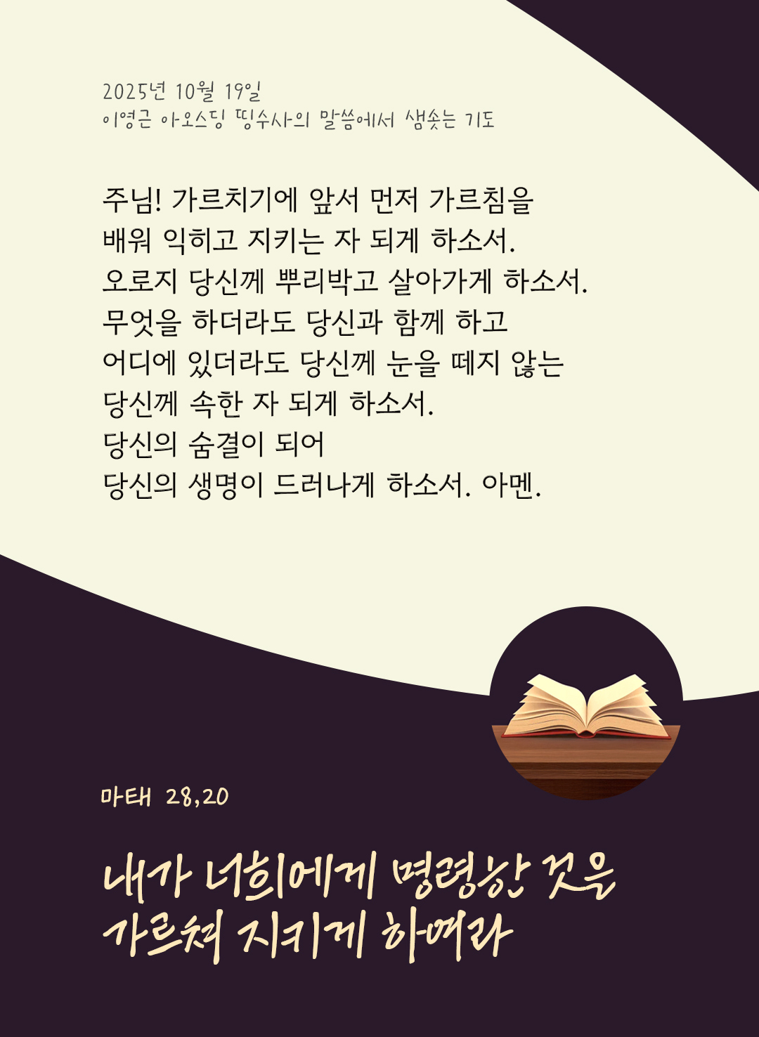 주님! 가르치기에 앞서 먼저 가르침을 배워 익히고 지키는 자 되게 하소서. 오로지 당신께 뿌리박고 살아가게 하소서. 무엇을 하더라도 당신과 함께 하고 어디에 있더라도 당신께 눈을 떼지 않는 당신께 속한 자 되게 하소서. 당신의 숨결이 되어 당신의 생명이 드러나게 하소서. 아멘. by 이영근 아오스딩 신부 띵수사의 말씀에서 샘솟는 기도(말샘기도)