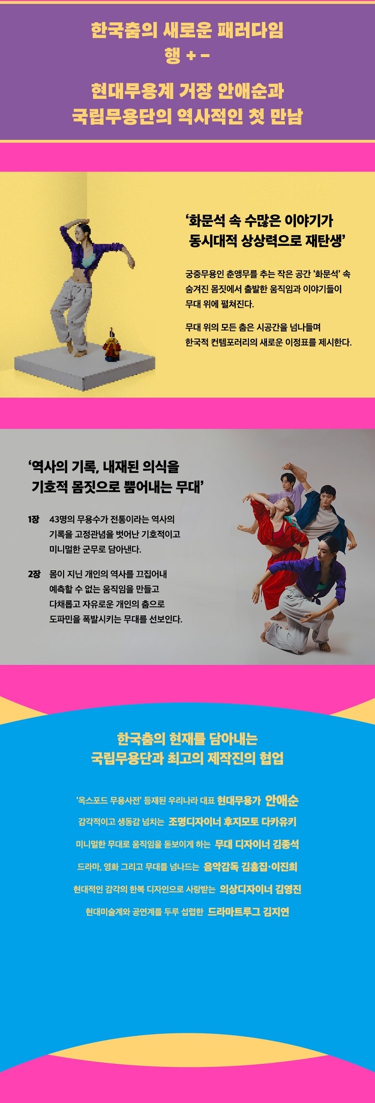 [상세정보]

한국춤의 새로운 패러다임
행+-
현대무용계 거장 안애순과
국립무용단의 역사적인 첫 만남

'화문석 속 수많은 이야기가
동시대적 상상력으로 재탄생'

궁중무용인 춘앵무를 추는 작은 공간 '화문석' 속
숨겨진 몸짓에서 출발한 움직임과 이야기들이
무대 위애 펼쳐진다.

무대 위의 모든 춤은 시공간을 넘나들며
한국적 컨템포러리의 새로운 이정표를 제시한다.

----------------------------------------------------------

'역사의 기록, 내재된 의식을
기호적 몸짓으로 뿜어내는 무대'

1장
43명의 무용수가 전통이라는 역사의
기록을 고정관념을 벗어난 기호적이고
미니멀한 군무로 담아낸다.

2장
몸이 지는 개인의 역사를 끄집어내
예측할 수 없는 움직임을 만들고
다채롭고 자유로운 개인의 춤으로
도파민을 폭발시키는 무대를 선보인다.

-----------------------------------------------------------

한국춤의 현재를 담아내는
국리붐용단과 최고의 제작진의 협업

'옥스포드 무용사전' 등재된 우리나라 대표 현대무용가 아내순
감각적이고 생동감 넘치는 조명디자이너 후지모토 다카유키
미니멀한 무대로 움직임을 돋보이게 하는 무대 디자이너 김종석
드라마, 영화 그리고 무대를 넘나드는 음악감독 김홍집,이진희
현대적인 감각의 한복 디자인으로 사랑받는 의상 디자이너 김영진
현대미술계와 공연계를 두루 섭렵한 드라마트루그 김지연