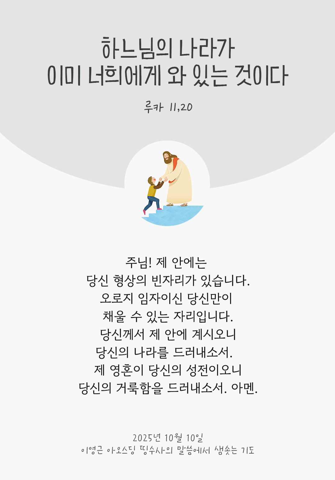 주님! 제 안에는 당신 형상의 빈자리가 있습니다. 오로지 임자이신 당신만이 채울 수 있는 자리입니다. 당신께서 제 안에 계시오니, 당신의 나라를 드러내소서. 제 영혼이 당신의 성전이오니, 당신의 거룩함을 드러내소서. 아멘. by 이영근 아오스딩 신부 띵수사의 말씀에서 샘솟는 기도(말샘기도)