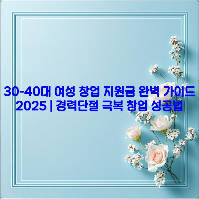 30-40대 여성 창업 지원금 완벽 가이드 2025 ❘ 경력단절 극복 창업 성공법