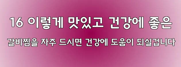  16 이렇게 맛있고 건강에 좋은 갈비찜을 자주 드시면 건강에 도움이 되실겁니다