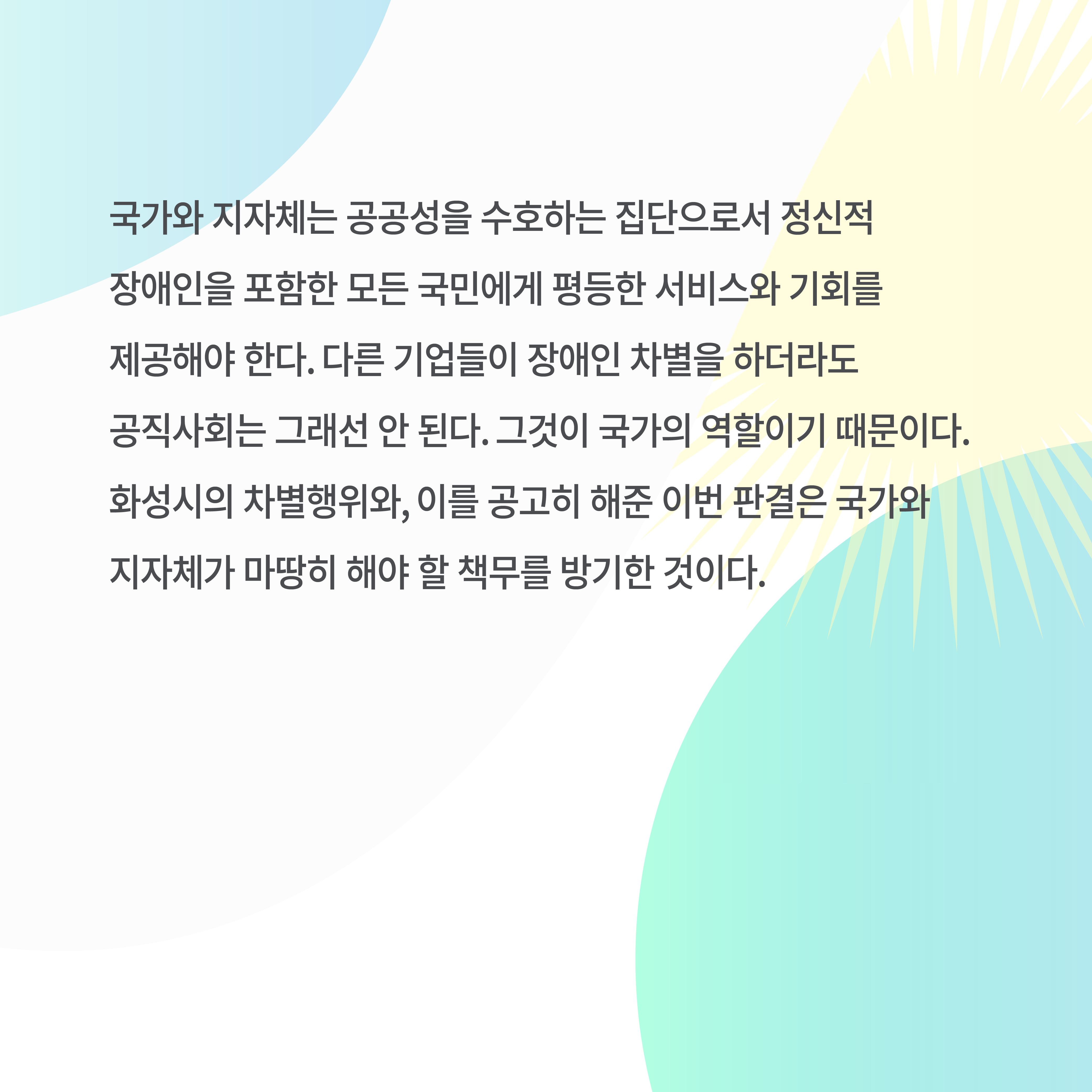 국가와 지자체는 공공성을 수호하는 집단으로서 정신적 장애인을 포함한 모든 국민에게 평등한 서비스와 기회를 제공해야 한다. 다른 기업들이 장애인 차별을 하더라도 공직사회는 그래선 안 된다. 그것이 국가의 역할이기 때문이다. 화성시의 차별행위와&#44; 이를 공고히 해준 이번 판결은 국가와 지자체가 마땅히 해야 할 책무를 방기한 것이다.
