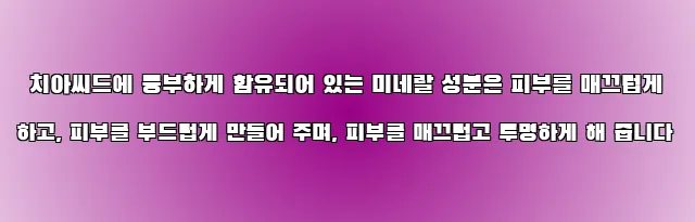  치아씨드에 풍부하게 함유되어 있는 미네랄 성분은 피부를 매끄럽게 하고, 피부를 부드럽게 만들어 주며, 피부를 매끄럽고 투명하게 해 줍니다
