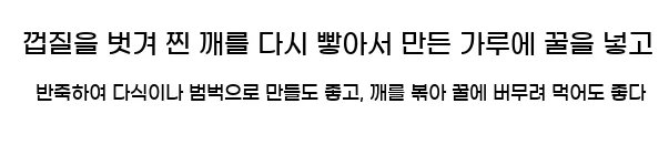  껍질을 벗겨 찐 깨를 다시 빻아서 만든 가루에 꿀을 넣고 반죽하여 다식이나 범벅으로 만들도 좋고, 깨를 볶아 꿀에 버무려 먹어도 좋다