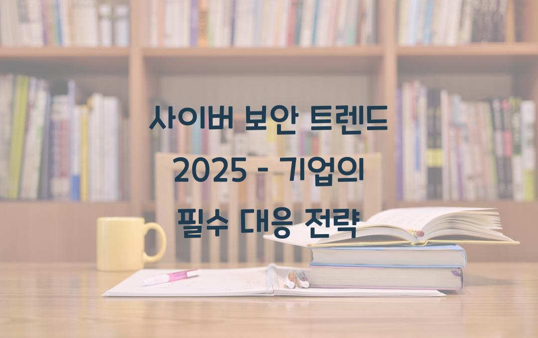 사이버 보안 트렌드 2025 – 기업이 반드시 알아야 할 보안 전략