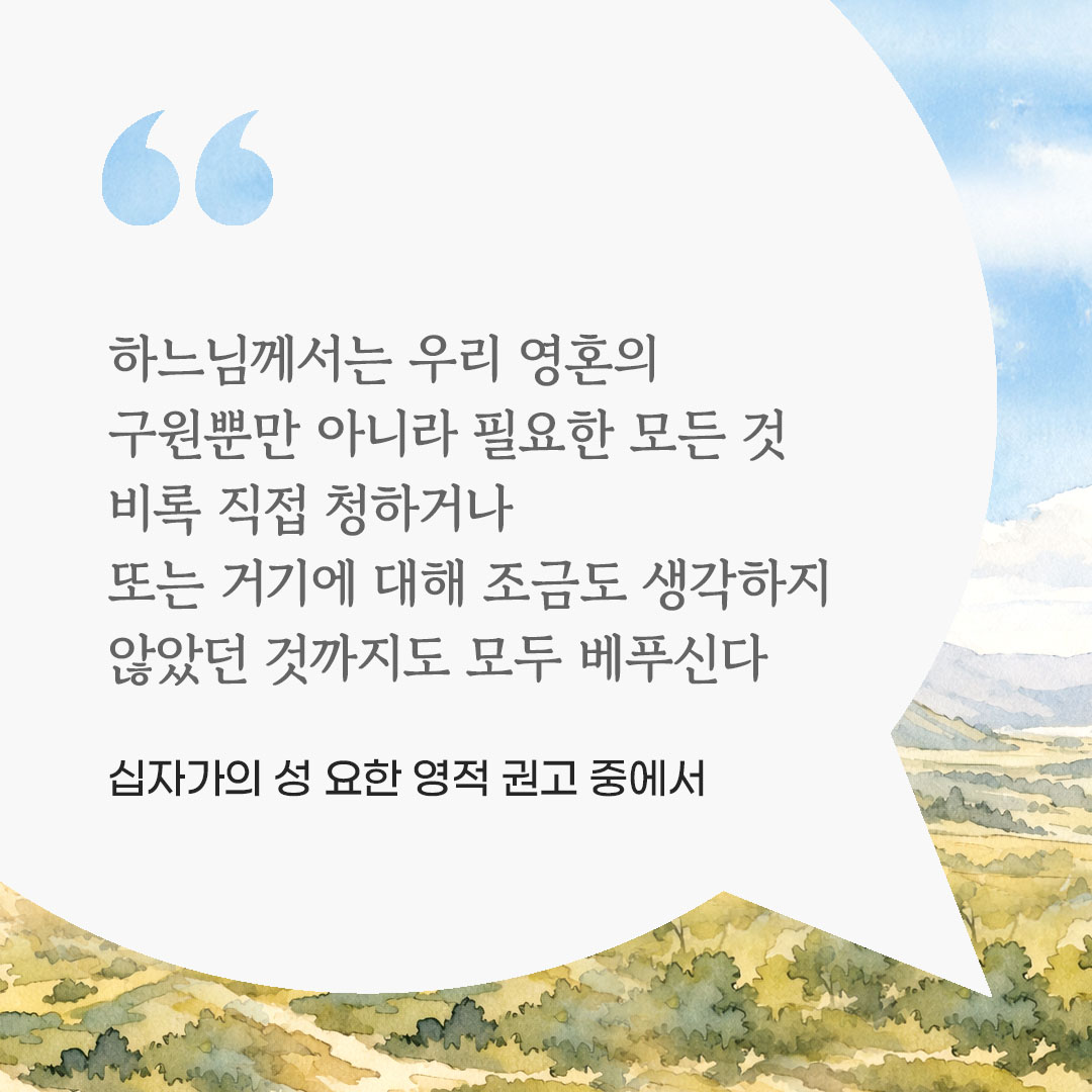 하느님께서는 우리 영혼의 구원뿐만 아니라 필요한 모든 것, 비록 직접 청하거나 또는 거기에 대해 조금도 생각하지 않았던 것까지도 모두 베푸신다. (십자가의 성 요한 영적 권고 중에서) 피어나네 마음을 살리는 가톨릭 명언 이미지