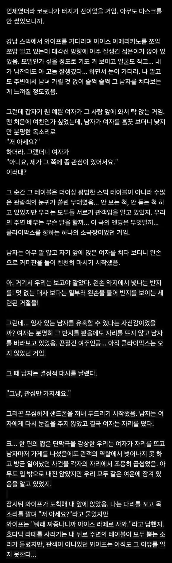 언제였더라 코로나가 터지기 전이었을 거임. 아무도 마스크를 안 썼었으니까.
강남 스벅에서 와이프를 기다리며 아이스 아메리카노를 쪼압 쪼압 빨고 있는데 대각선 방향에 아주 잘생긴 젊은이가 앉아 있 었음. 모델인가 싶을 정도로 키도 커 보이고 얼굴도 작고... 내 가 남잔데도 아 고놈 잘생겼다... 하면서 눈이 가더라. 나 말고 도 주변에서 남녀 가릴 것 없이 슬쩍 슬쩍 그 남자를 쳐다보는 게 느껴질 정도였음.
그런데 갑자기 웬 예쁜 여자가 그 사람 앞에 와서 탁 앉는 거임. 맨 처음에 여친인가 싶었는데, 남자가 여자를 흘끗 보더니 낮지
만 분명한 목소리로
&quot;저 아세요?&quot;
하더라. 그랬더니 여자가
&quot;아니요, 제가 그 쪽에 좀 관심이 있어서요.&quot;
이러대?
그 순간 그 테이블은 더이상 평범한 스벅 테이블이 아니라 수많 은 관람객의 눈귀가 쏠린 무대였음... 안 보는 척, 안 듣는 척하 고 있었지만 우리는 모두들 서로가 관객임을 알고 있었지. 우리 의 주연 배우는 무슨 말을 할까... 이 극의 엔딩은 무엇일까... 클라이막스를 향하는 하나의 소극장이었던 거임.
남자는 아무 말 않고 자기 앞에 앉은 여자를 쳐다 보더니 왼손 으로 커피잔을 들어 천천히 마시기 시작했음.
아, 거기서 우리는 보고야 말았다. 왼손 약지에서 빛나는 반지 를! 멋 없는 대사 보다는 일부러 왼손을 들어 반지를 보이는 세 련된 거절을!
그런데... 임자 있는 남자를 유혹할 수 있다는 자신감이었을 까? 여자는 분명히 그 반지를 봤음에도 자리를 뜨지 않고 남자 를 바라보고 있었음. 끈질긴 여주인공... 아직 클라이막스는 오 지 않았던 거임.
그 때 남자는 결정적 대사를 날렸다.
&quot;그냥, 관심만 가지세요.&quot;
그리곤 무심하게 핸드폰을 꺼내 두드리기 시작했음. 남자는 여 자에게 다시 눈길을 주지 않았고 결국 여자는 자리를 떴다.
크... 한 편의 짧은 단막극을 감상한 우리는 여자가 자리를 뜨고 남자마저 가게를 나섰음에도 관객의 역할에서 벗어나지 못하 고 방금 일어났던 사건을 각자의 자리에서 조용히 곱씹었음. 아 무도 입 밖으로 내진 않았지만 우리 모두 같은 여운에 잠겨 있 음을 알고 있었지.
잠시뒤 와이프가 도착해 내 앞에 앉았음. 나는 다리를 꼬고 목
소리를 깔며 &quot;저 아세요?&quot;라고 물었지만 와이프는 &quot;뭐래 짜증나니까 아이스 라떼로 사와.&quot;라고 답했지. 호다닥 라떼를 사러가는 내 뒤로 주변의 테이블이 모두 뿜는 소 리가 들렸지만, 관객이 아니었던 와이프는 아직도 그 이유를 알
지 못한다...