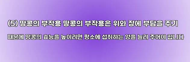  (5) 땅콩의 부작용 땅콩의 부작용은 위와 장에 부담을 주기 때문에 땅콩의 효능을 높이려면 평소에 섭취하는 양을 늘려 주어야 합니다