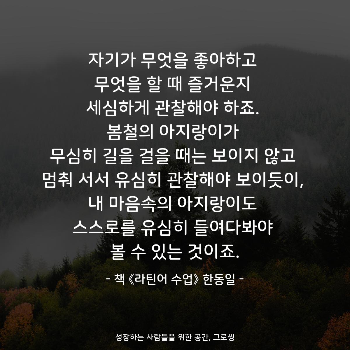 자기가 무엇을 좋아하고
무엇을 할 때 즐거운지
세심하게 관찰해야 하죠.
봄철의 아지랑이가
무심히 길을 걸을 때는 보이지 않고
멈춰 서서 유심히 관찰해야 보이듯이,
내 마음속의 아지랑이도
스스로를 유심히 들여다봐야
볼 수 있는 것이죠.