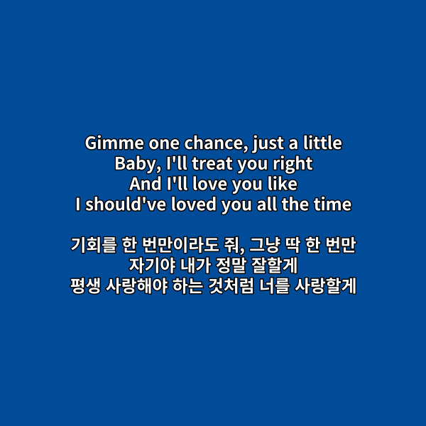 Gimme one chance, just a little
Baby, I'll treat you right
And I'll love you like
I should've loved you all the time
기회를 한 번만이라도 줘, 그냥 딱 한 번만
자기야 내가 정말 잘할게
평생 사랑해야 하는 것처럼 너를 사랑할게