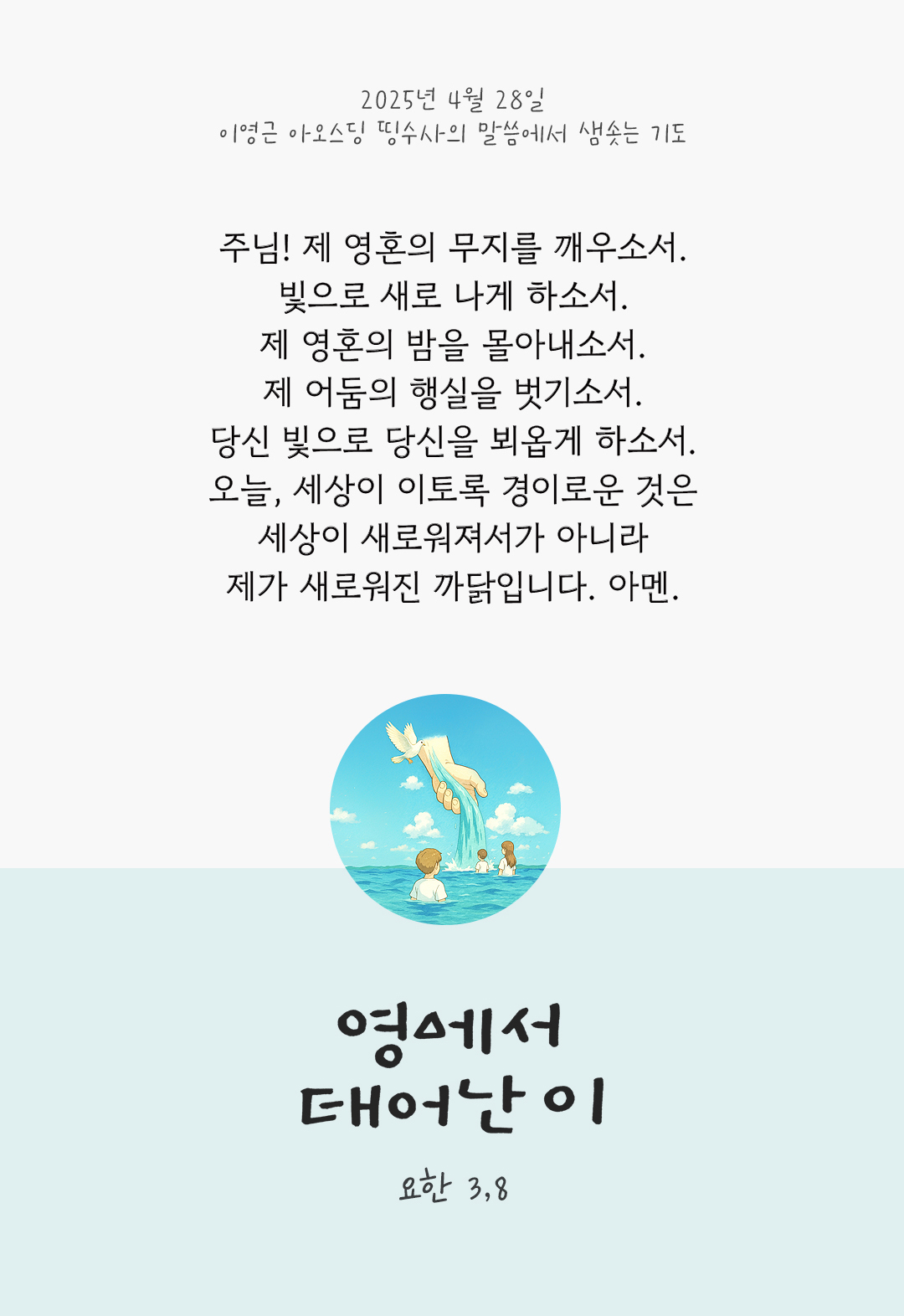 주님, 제 영혼의 무지를 깨우소서. 빛으로 새로 나게 하소서. 제 영혼의 밤을 몰아내소서. 제 어둠의 행실을 벗기소서. 당신 빛으로 당신을 뵈옵게 하소서. 오늘, 세상이 이토록 경이로운 것은 세상이 새로워져서가 아니라 제가 새로워진 까닭입니다. 아멘. by 이영근 아오스딩 띵수사의 말씀에서 샘솟는 기도(말샘기도)