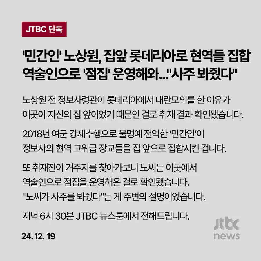 JTBC 단독
'민간인' 노상원, 집앞 롯데리아로 현역들 집합 역술인으로 '점집' 운영해와...&quot;사주 봐줬다&quot;
노상원 전 정보사령관이 롯데리아에서 내란모의를 한 이유가 이곳이 자신의 집 앞이었기 때문인 걸로 취재 결과 확인됐습니다.
2018년 여군 강제추행으로 불명예 전역한 '민간인'이 정보사의 현역 고위급 장교들을 집 앞으로 집합시킨 겁니다.
또 취재진이 거주지를 찾아가보니 노씨는 이곳에서 역술인으로 점집을 운영해온 걸로 확인됐습니다.
&quot;노씨가 사주를 봐줬다&quot;는 게 주변의 설명이었습니다.
저녁 6시 30분 JTBC 뉴스룸에서 전해드립니다.
24.12. 19
Jtbc
news