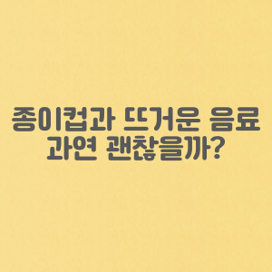 종이컵과 뜨거운 음료 과연 괜찮을까? 종이컵 유해 물질에 관해서