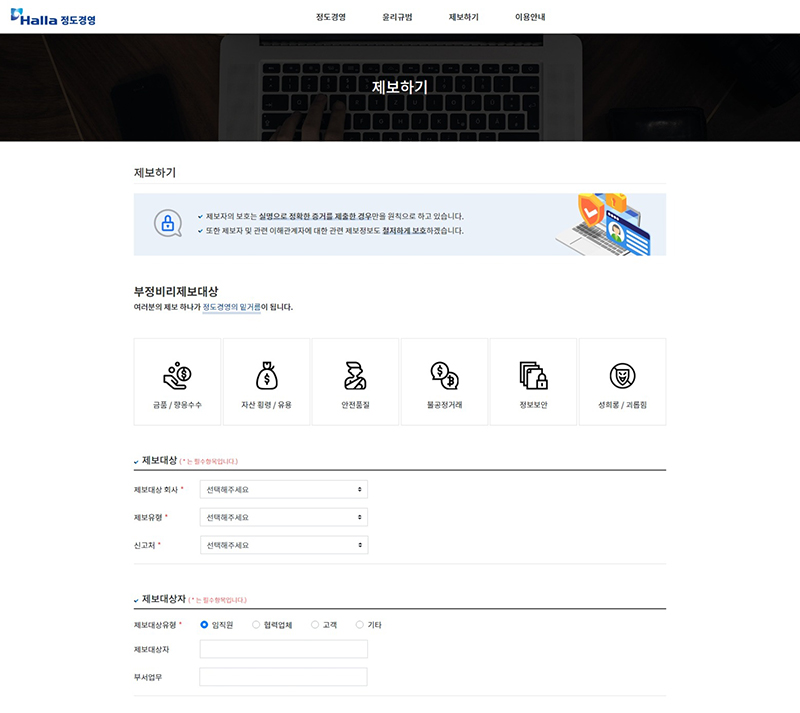 제보자의 보호는 실명으로 정확한 증거를 제출한 경우만을 원칙으로 하고 있습니다.
또한 제보자 및 관련 이해관게자에 대한 관련 제보정보도 철저하게 보호하겠습니다.
여러분의 제보 하나가 정도경영의 밑거름이 됩니다.