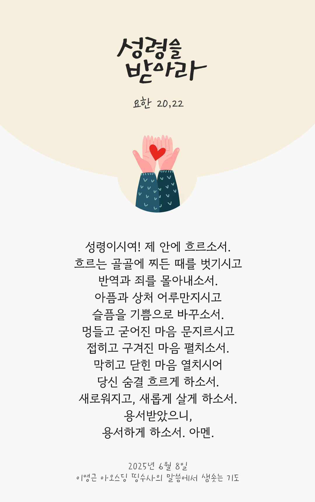성령이시여! 제 안에 흐르소서. 흐르는 골골에 찌든 때를 벗기시고 반역과 죄를 몰아내소서. 아픔과 상처 어루만지시고 슬픔을 기쁨으로 바꾸소서. 멍들고 굳어진 마음 문지르시고 접히고 구겨진 마음 펼치소서. 막히고 닫힌 마음 열치시어 당신 숨결 흐르게 하소서. 새로워지고, 새롭게 살게 하소서. 용서받았으니, 용서하게 하소서. 아멘. by 이영근 아오스딩 신부 띵수사의 말씀에서 샘솟는 기도(말샘기도)