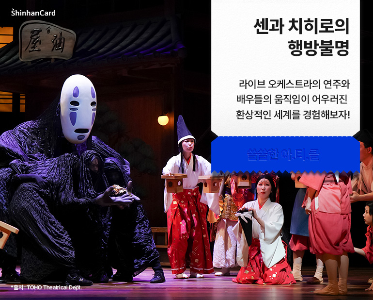 <센과 치히로의 행방불명>
라이브 오케스트라의 연주와 배우들의 움직임이 어우러진
환상적인 세계를 경험해보자!