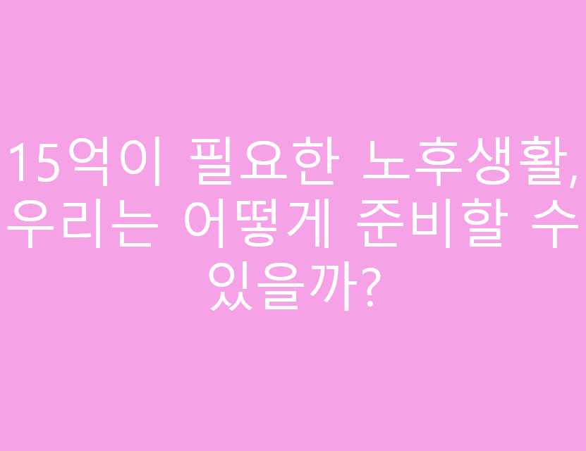 15억이 필요한 노후생활, 우리는 어떻게 준비할 수 있을까?
