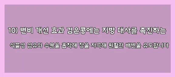  10) 변비 개선 효과 검은콩에는 지방 대사를 촉진하는 식물성 섬유와 수분을 흡착해 장을 자극해 원활한 배변을 유도합니다