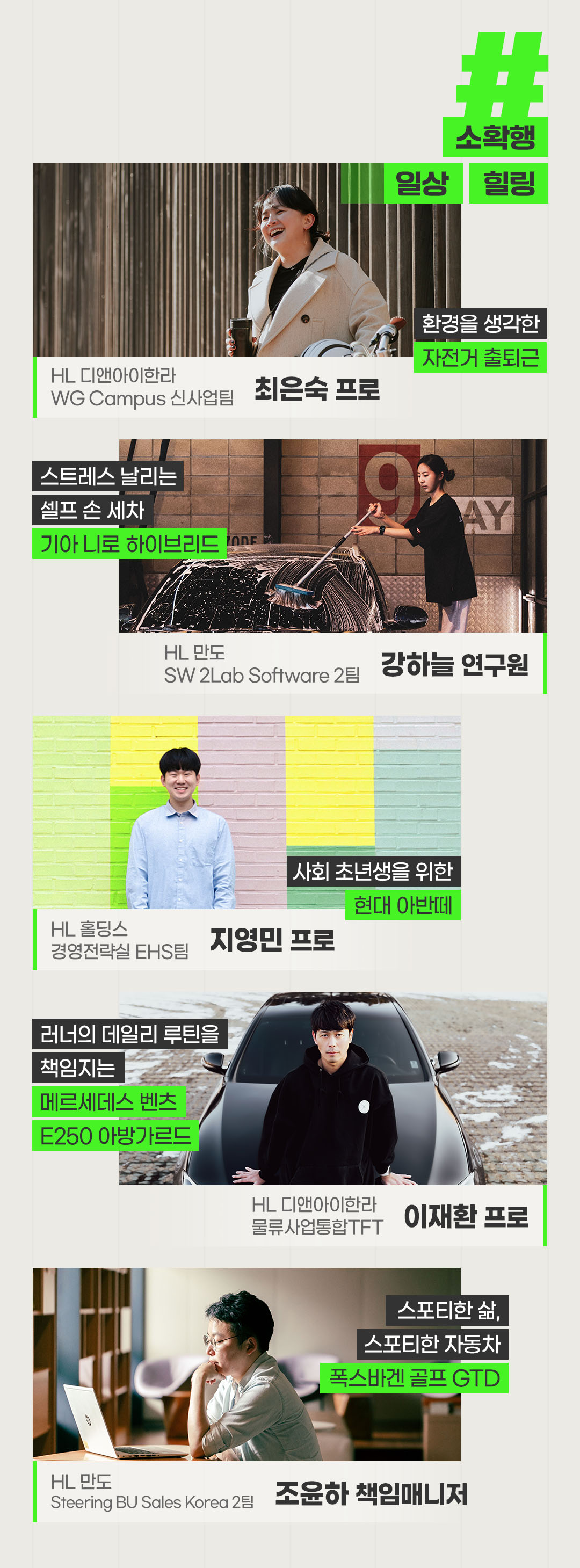 #소확행 #일상 #힐링
환경을 생각한 자전거 출퇴근
HL 디앤아이한라 WG Campus 신사업팀
최은숙 프로
스트레스 날리는 셀프 손 세차
기아 니로 하이브리드
HL 만도 SW 2Lab Software 2팀
강하늘 연구원
사회 초년생을 위한
현대 아반떼
HL 홀딩스 경영전략실 EHS팀
지영민 프로
러너의 데일리 루틴을 책임지는
메르세데스 벤츠 E250 아방가르드
HL 디앤아이한라 물류사업통합TFT
이재환 프로
스포티한 삶, 스포티한 자동차
폭스바겐 골프 GTD
HL 만도 Steering BU Sales Korea 2팀
조윤하 책임매니저