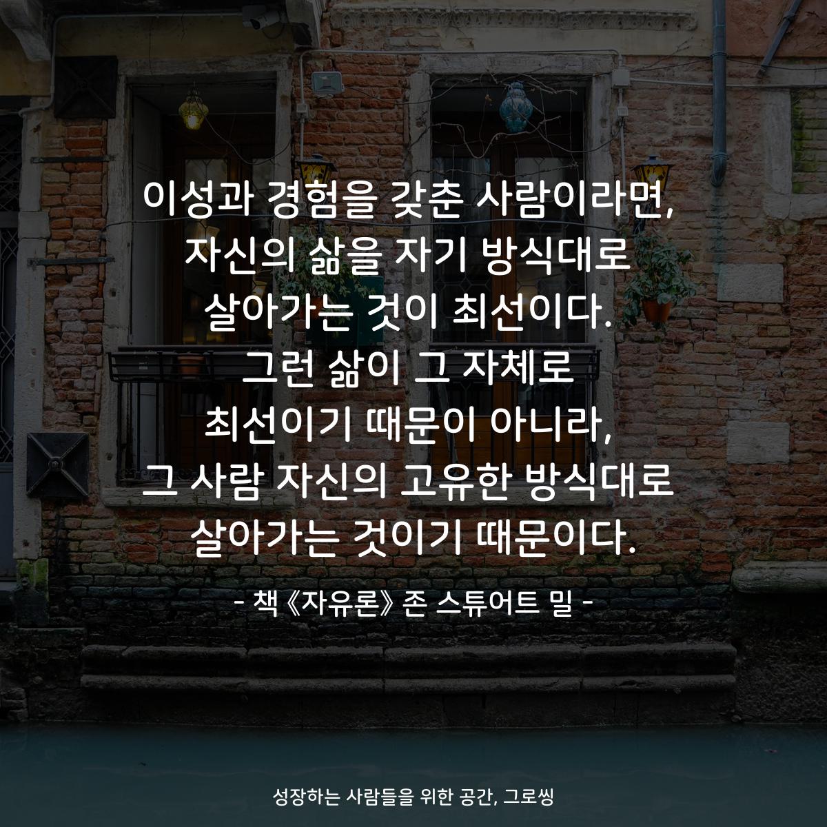 이성과 경험을 갖춘 사람이라면,
자신의 삶을 자기 방식대로
살아가는 것이 최선이다.
그런 삶이 그 자체로
최선이기 때문이 아니라,
그 사람 자신의 고유한 방식대로
살아가는 것이기 때문이다.