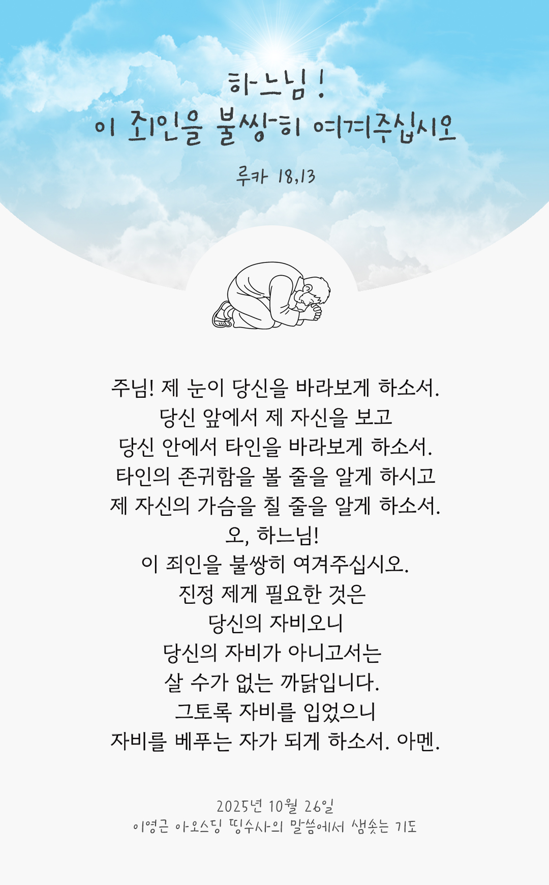 주님! 제 눈이 당신을 바라보게 하소서. 당신 앞에서 제 자신을 보고, 당신 안에서 타인을 바라보게 하소서. 타인의 존귀함을 볼 줄을 알게 하시고, 제 자신의 가슴을 칠 줄을 알게 하소서. 오, 하느님! 이 죄인을 불쌍히 여겨주십시오. 진정 제게 필요한 것은 당신의 자비오니, 당신의 자비가 아니고서는 살 수가 없는 까닭입니다. 그토록 자비를 입었으니, 자비를 베푸는 자가 되게 하소서. 아멘. by 이영근 아오스딩 신부 띵수사의 말씀에서 샘솟는 기도(말샘기도)