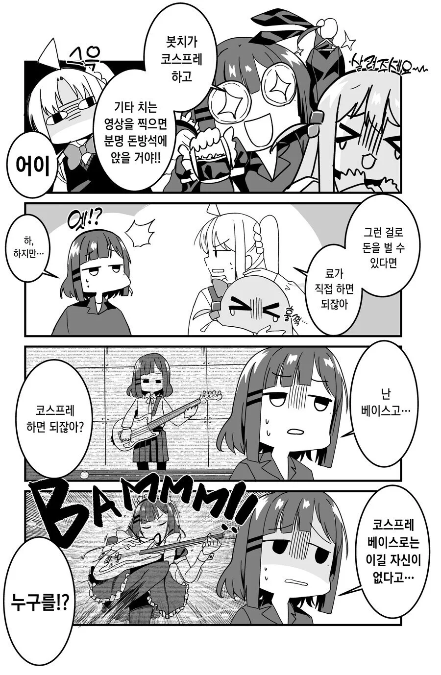 어이 
하, 하지만... 
엣!? 
기타 치는 영상을 찍으면 분명 돈방석에 앉을 거야!! 
봇치가 코스프레 하고 
살려주세요~~ 
료가 직접 하면 되잖아 
그런 걸로 돈을 벌 수 있다면 
코스프레 하면 되잖아? 
BAMMM!! 
누구를!? 
난 베이스고... 
코스프레 베이스로는 이길 자신이 없다고...