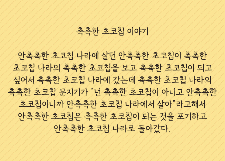 촉촉한 초코칩 이야기
안촉촉한 초코칩 나라에 살던 안촉촉한 초코칩이 촉촉한 초코칩 나라의 촉촉한 초코칩을 보고 촉촉한 초코칩이 되고 싶어서 촉촉한 초코칩 나라에 갔는데 촉촉한 초코칩 나라의 촉촉한 초코칩 문지기가 "넌 촉촉한 초코칩이 아니고 안촉촉한 초코칩이니까 안촉촉한 초코칩 나라에서 살아"라고해서 안촉촉한 초코칩은 촉촉한 초코칩이 되는 것을 포기하고 안촉촉한 초코칩 나라로 돌아갔다.