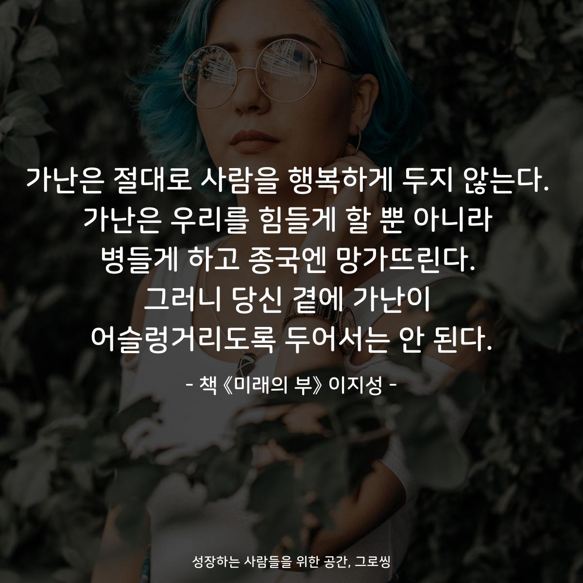 가난은 절대로 사람을 행복하게 두지 않는다.
가난은 우리를 힘들게 할 뿐 아니라
병들게 하고 종국엔 망가뜨린다.
그러니 당신 곁에 가난이
어슬렁거리도록 두어서는 안 된다.